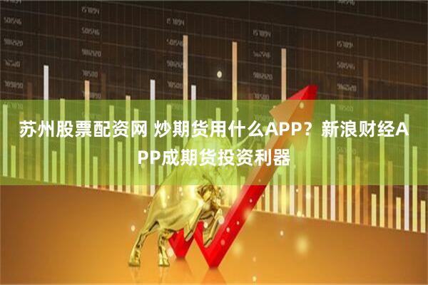 苏州股票配资网 炒期货用什么APP?新浪财经APP成期货投资利器