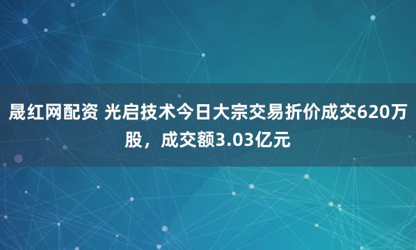 晟红网配资 光启技术今日大宗交易折价成交620万股，成交额3.03亿元