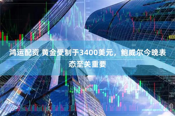 鸿运配资 黄金受制于3400美元，鲍威尔今晚表态至关重要