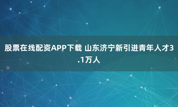 股票在线配资APP下载 山东济宁新引进青年人才3.1万人