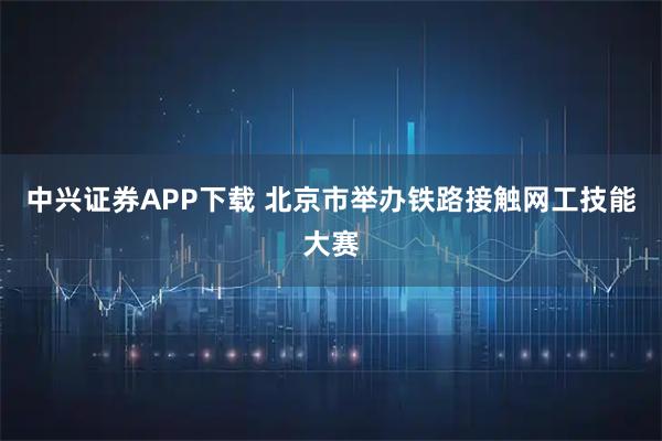 中兴证券APP下载 北京市举办铁路接触网工技能大赛