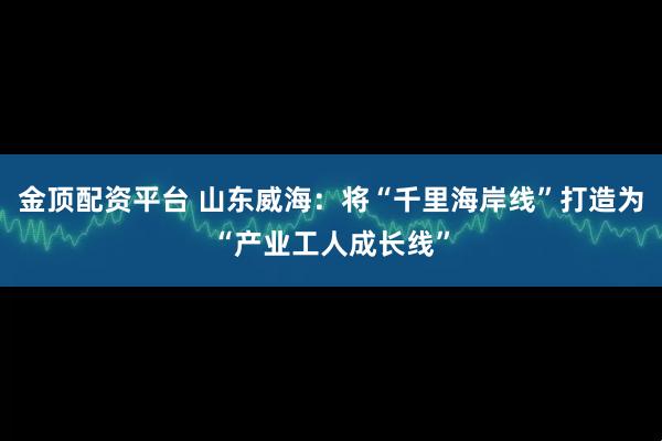 金顶配资平台 山东威海：将“千里海岸线”打造为“产业工人成长线”
