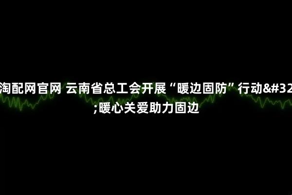 淘配网官网 云南省总工会开展“暖边固防”行动 暖心关爱助力固边
