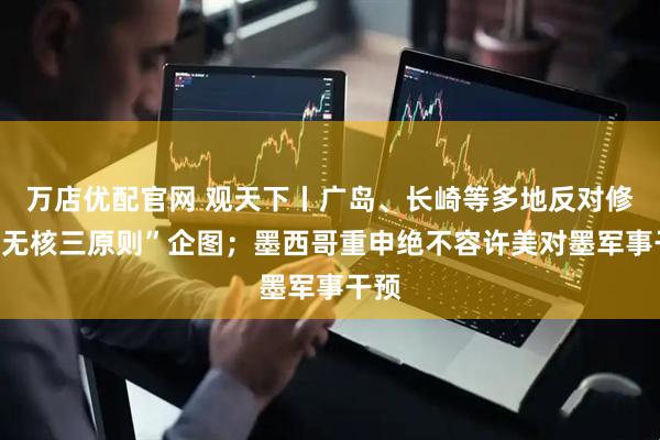 万店优配官网 观天下丨广岛、长崎等多地反对修订“无核三原则”企图；墨西哥重申绝不容许美对墨军事干预