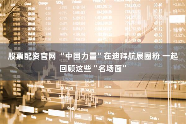 股票配资官网 “中国力量”在迪拜航展圈粉 一起回顾这些“名场面”