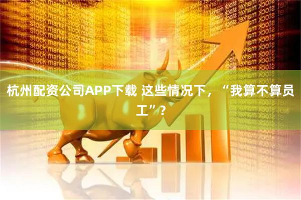 杭州配资公司APP下载 这些情况下，“我算不算员工”？