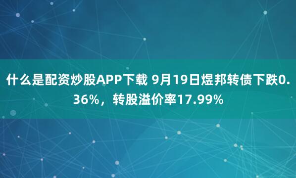 什么是配资炒股APP下载 9月19日煜邦转债下跌0.36%，转股溢价率17.99%