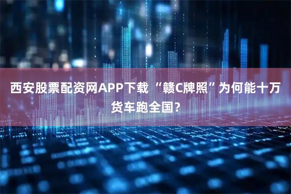 西安股票配资网APP下载 “赣C牌照”为何能十万货车跑全国?
