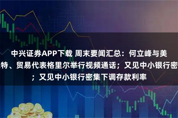 中兴证券APP下载 周末要闻汇总:何立峰与美国财政部长贝森特、贸易代表格里尔举行视频通话;又见中小银行密集下调存款利率