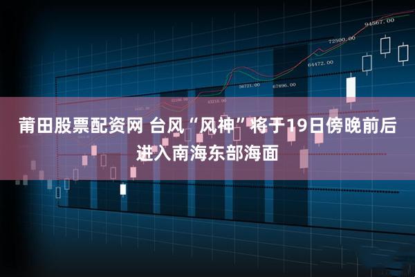 莆田股票配资网 台风“风神”将于19日傍晚前后进入南海东部海面