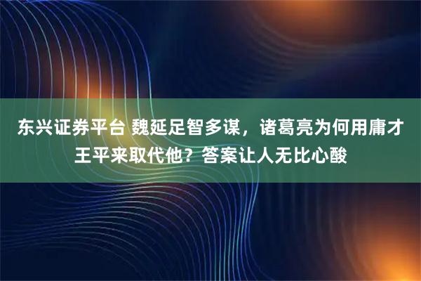 东兴证券平台 魏延足智多谋，诸葛亮为何用庸才王平来取代他？答案让人无比心酸