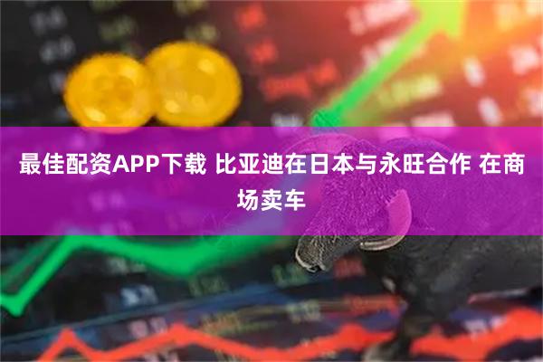 最佳配资APP下载 比亚迪在日本与永旺合作 在商场卖车