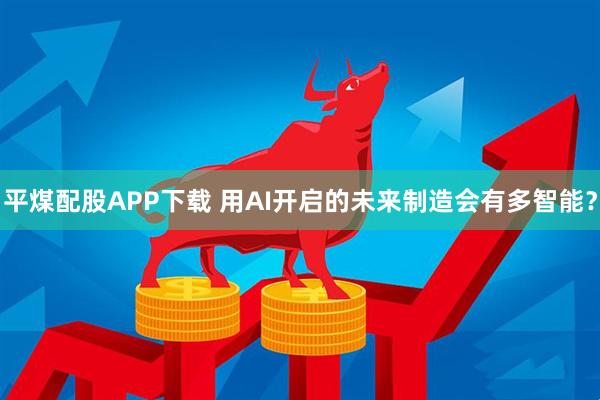 平煤配股APP下载 用AI开启的未来制造会有多智能？