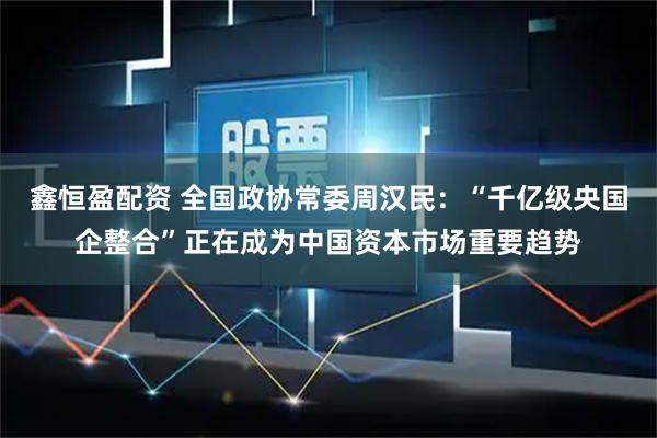 鑫恒盈配资 全国政协常委周汉民：“千亿级央国企整合”正在成为中国资本市场重要趋势