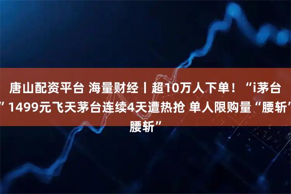 唐山配资平台 海量财经丨超10万人下单！“i茅台”1499元飞天茅台连续4天遭热抢 单人限购量“腰斩”