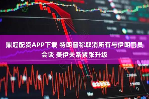 鼎冠配资APP下载 特朗普称取消所有与伊朗官员会谈 美伊关系紧张升级