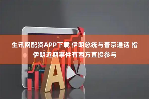 生讯网配资APP下载 伊朗总统与普京通话 指伊朗近期事件有西方直接参与