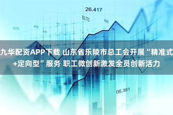 九华配资APP下载 山东省乐陵市总工会开展“精准式+定向型”服务 职工微创新激发全员创新活力