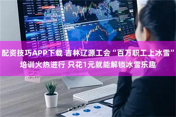 配资技巧APP下载 吉林辽源工会“百万职工上冰雪”培训火热进行 只花1元就能解锁冰雪乐趣