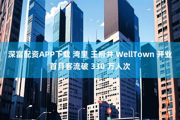 深富配资APP下载 湾里 王府井 WellTown 开业首月客流破 330 万人次