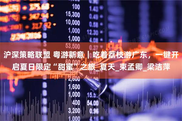 沪深策略联盟 粤游新意｜吃着荔枝游广东，一键开启夏日限定“甜蜜”之旅_夏天_束孟卿_梁洁萍