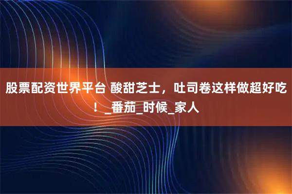股票配资世界平台 酸甜芝士，吐司卷这样做超好吃！_番茄_时候_家人
