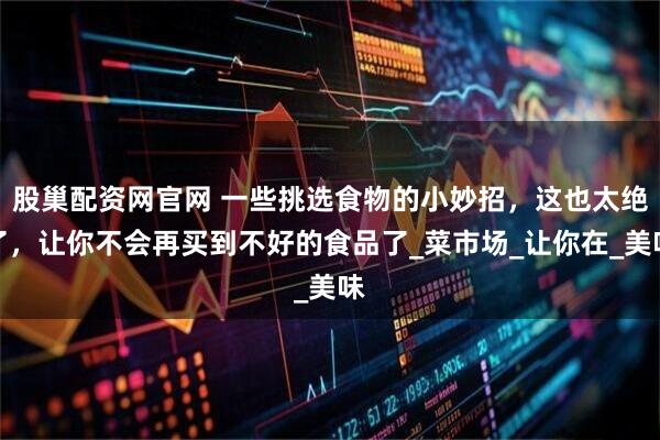 股巢配资网官网 一些挑选食物的小妙招，这也太绝了，让你不会再买到不好的食品了_菜市场_让你在_美味