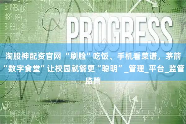 淘股神配资官网 “刷脸”吃饭、手机看菜谱，茅箭“数字食堂”让校园就餐更“聪明”_管理_平台_监管