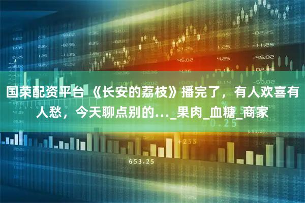 国荣配资平台 《长安的荔枝》播完了，有人欢喜有人愁，今天聊点别的…_果肉_血糖_商家