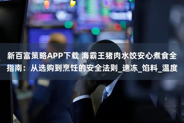 新百富策略APP下载 海霸王猪肉水饺安心煮食全指南：从选购到烹饪的安全法则_速冻_馅料_温度