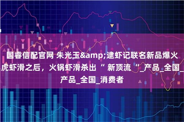 国睿信配官网 朱光玉&逮虾记联名新品爆火：继黑虎虾滑之后，火锅虾滑杀出 “ 新顶流 “_产品_全国_消费者