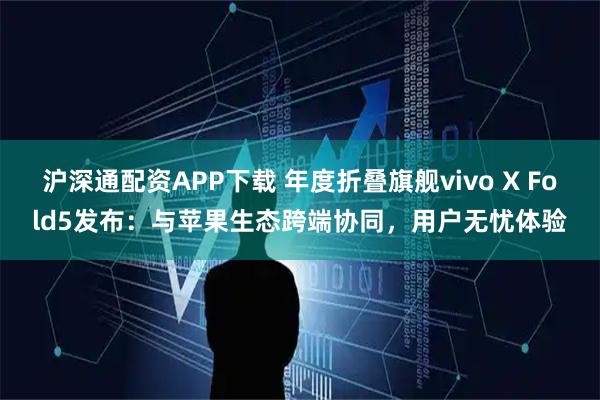 沪深通配资APP下载 年度折叠旗舰vivo X Fold5发布：与苹果生态跨端协同，用户无忧体验