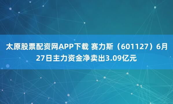 太原股票配资网APP下载 赛力斯（601127）6月27日主力资金净卖出3.09亿元