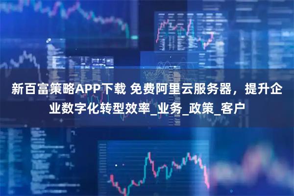 新百富策略APP下载 免费阿里云服务器，提升企业数字化转型效率_业务_政策_客户