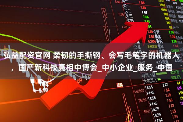 弘益配资官网 柔韧的手撕钢、会写毛笔字的机器人，国产新科技亮相中博会_中小企业_服务_中国