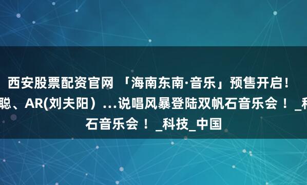 西安股票配资官网 「海南东南·音乐」预售开启！ KEY.L刘聪、AR(刘夫阳）…说唱风暴登陆双帆石音乐会 ！_科技_中国