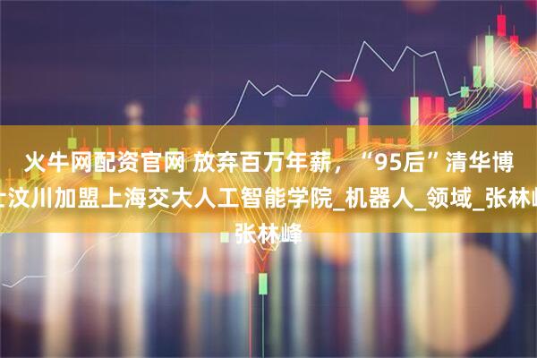 火牛网配资官网 放弃百万年薪，“95后”清华博士汶川加盟上海交大人工智能学院_机器人_领域_张林峰