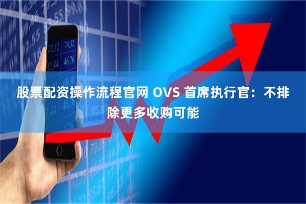 股票配资操作流程官网 OVS 首席执行官：不排除更多收购可能
