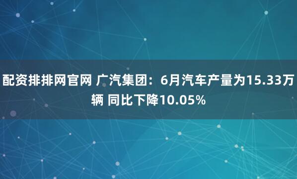 配资排排网官网 广汽集团：6月汽车产量为15.33万辆 同比下降10.05%