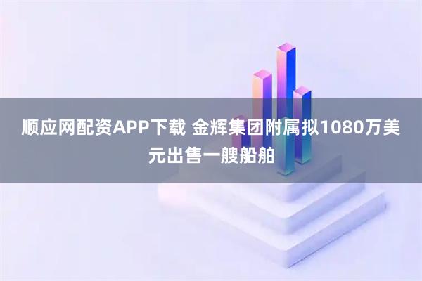 顺应网配资APP下载 金辉集团附属拟1080万美元出售一艘船舶