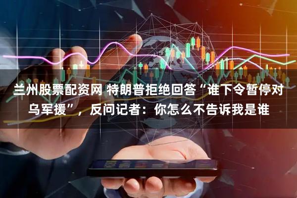 兰州股票配资网 特朗普拒绝回答“谁下令暂停对乌军援”，反问记者：你怎么不告诉我是谁