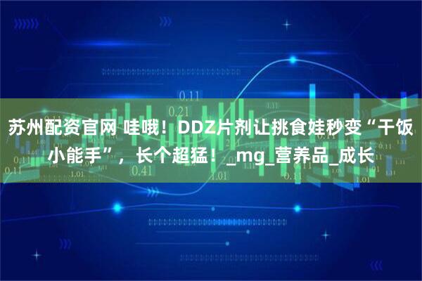 苏州配资官网 哇哦！DDZ片剂让挑食娃秒变“干饭小能手”，长个超猛！_mg_营养品_成长