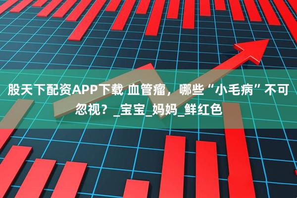股天下配资APP下载 血管瘤，哪些“小毛病”不可忽视？_宝宝_妈妈_鲜红色