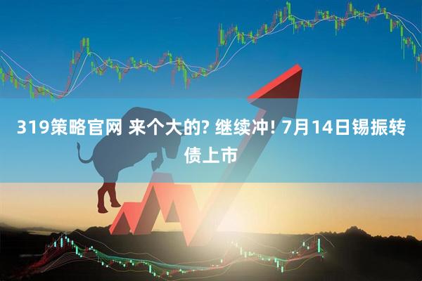 319策略官网 来个大的? 继续冲! 7月14日锡振转债上市