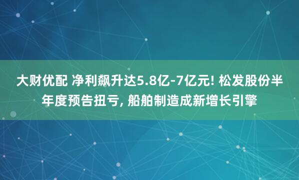 大财优配 净利飙升达5.8亿-7亿元! 松发股份半年度预告扭亏, 船舶制造成新增长引擎