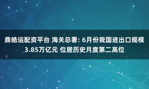 鼎皓运配资平台 海关总署: 6月份我国进出口规模3.85万亿元 位居历史月度第二高位