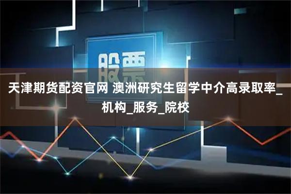 天津期货配资官网 澳洲研究生留学中介高录取率_机构_服务_院校