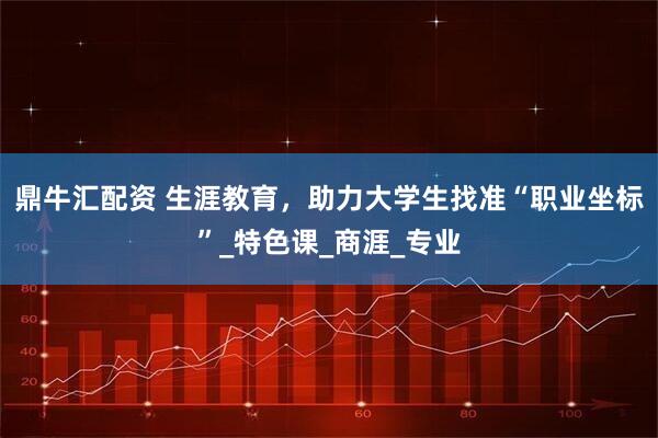 鼎牛汇配资 生涯教育，助力大学生找准“职业坐标”_特色课_商涯_专业