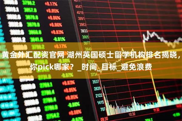黄金外汇配资官网 湖州英国硕士留学机构排名揭晓，你pick哪家？_时间_目标_避免浪费
