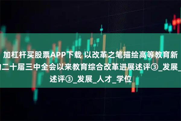 加杠杆买股票APP下载 以改革之笔描绘高等教育新图景 | 党的二十届三中全会以来教育综合改革进展述评③_发展_人才_学位